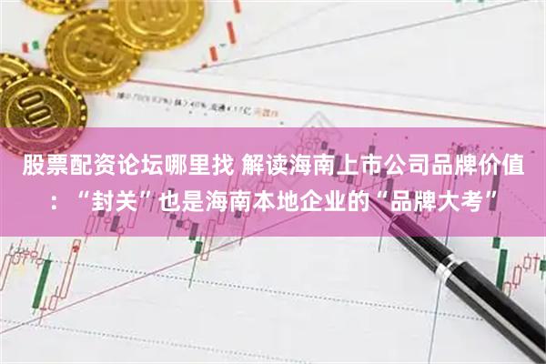 股票配资论坛哪里找 解读海南上市公司品牌价值：“封关”也是海南本地企业的“品牌大考”