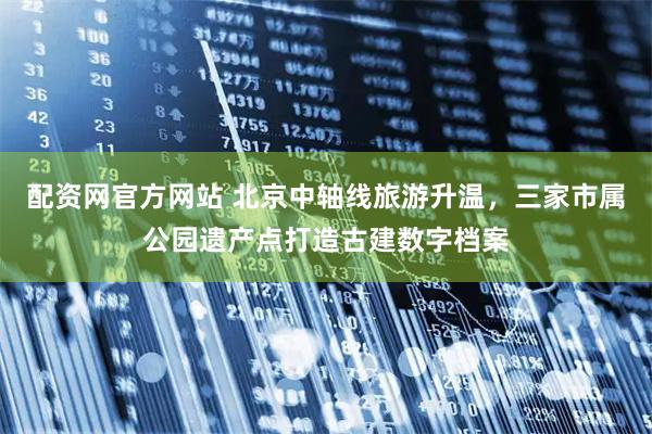配资网官方网站 北京中轴线旅游升温，三家市属公园遗产点打造古建数字档案