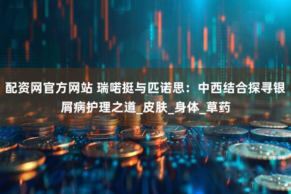 配资网官方网站 瑞喏挺与匹诺思：中西结合探寻银屑病护理之道_皮肤_身体_草药