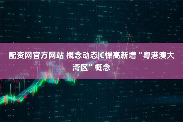 配资网官方网站 概念动态|C悍高新增“粤港澳大湾区”概念