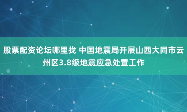 股票配资论坛哪里找 中国地震局开展山西大同市云州区3.8级地震应急处置工作