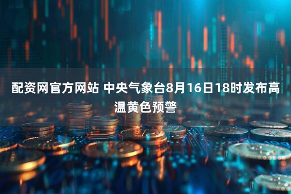 配资网官方网站 中央气象台8月16日18时发布高温黄色预警