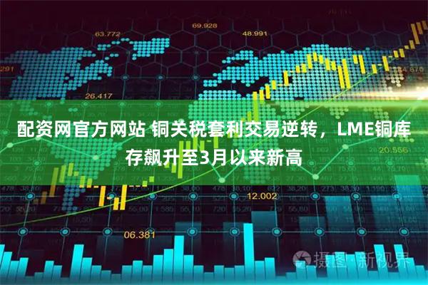 配资网官方网站 铜关税套利交易逆转，LME铜库存飙升至3月以来新高