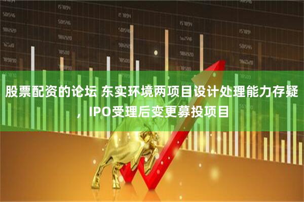 股票配资的论坛 东实环境两项目设计处理能力存疑，IPO受理后变更募投项目