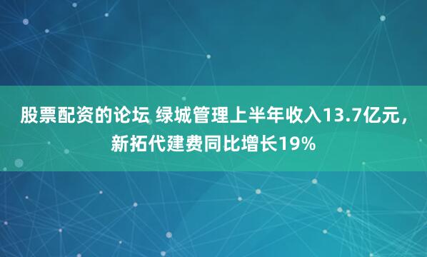 股票配资的论坛 绿城管理上半年收入13.7亿元，新拓代建费同比增长19%