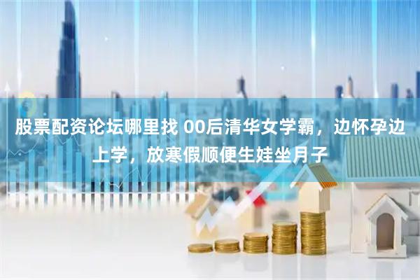 股票配资论坛哪里找 00后清华女学霸，边怀孕边上学，放寒假顺便生娃坐月子