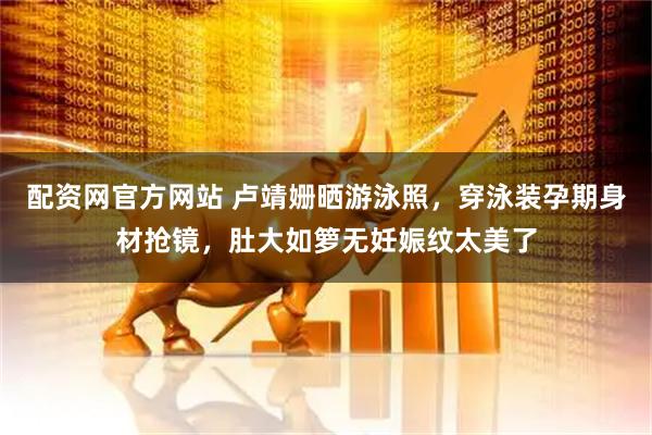 配资网官方网站 卢靖姗晒游泳照，穿泳装孕期身材抢镜，肚大如箩无妊娠纹太美了