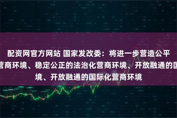配资网官方网站 国家发改委：将进一步营造公平高效的市场化营商环境、稳定公正的法治化营商环境、开放融通的国际化营商环境