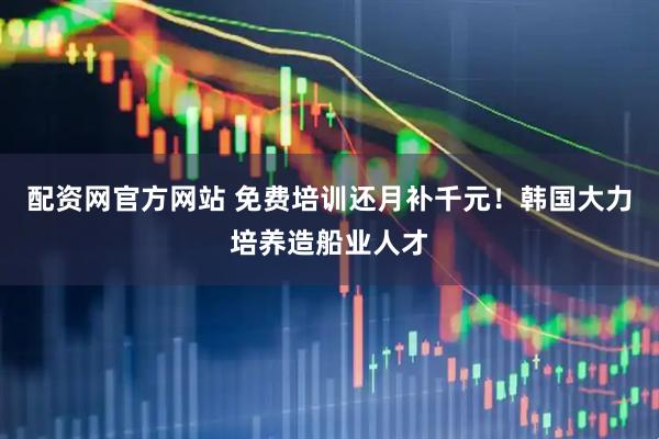 配资网官方网站 免费培训还月补千元！韩国大力培养造船业人才