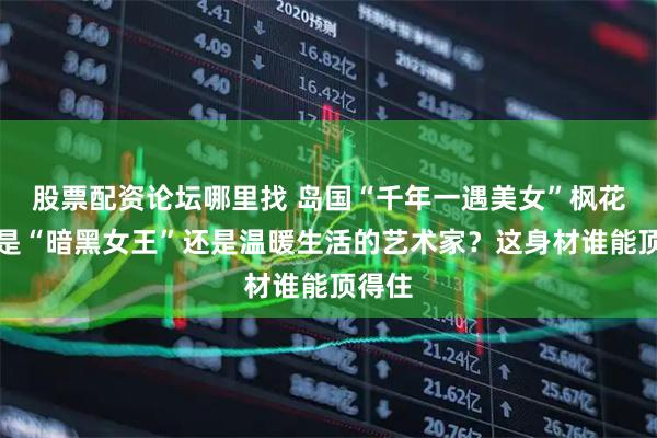 股票配资论坛哪里找 岛国“千年一遇美女”枫花恋，是“暗黑女王”还是温暖生活的艺术家？这身材谁能顶得住
