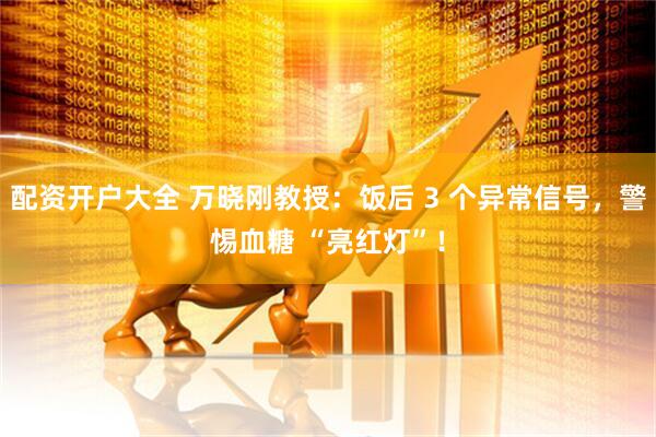 配资开户大全 万晓刚教授：饭后 3 个异常信号，警惕血糖 “亮红灯”！