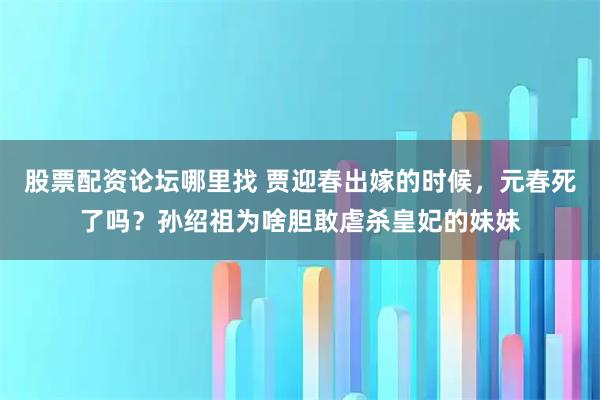 股票配资论坛哪里找 贾迎春出嫁的时候，元春死了吗？孙绍祖为啥胆敢虐杀皇妃的妹妹