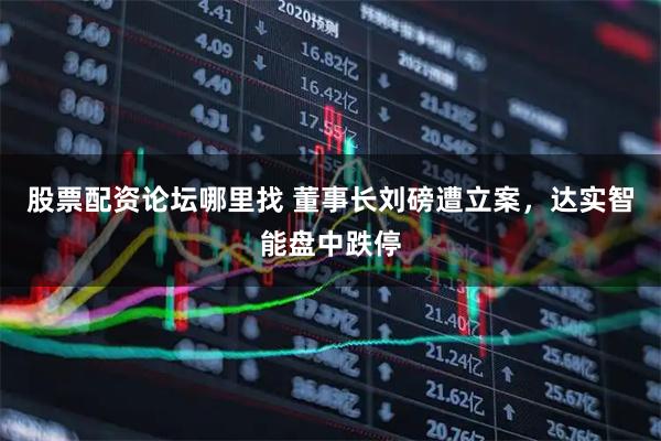 股票配资论坛哪里找 董事长刘磅遭立案，达实智能盘中跌停