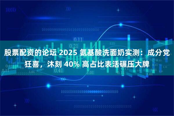 股票配资的论坛 2025 氨基酸洗面奶实测：成分党狂喜，沐刻 40% 高占比表活碾压大牌