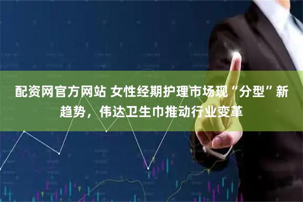 配资网官方网站 女性经期护理市场现“分型”新趋势，伟达卫生巾推动行业变革