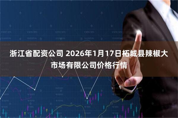 浙江省配资公司 2026年1月17日柘城县辣椒大市场有限公司价格行情