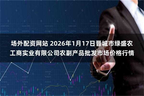 场外配资网站 2026年1月17日晋城市绿盛农工商实业有限公司农副产品批发市场价格行情